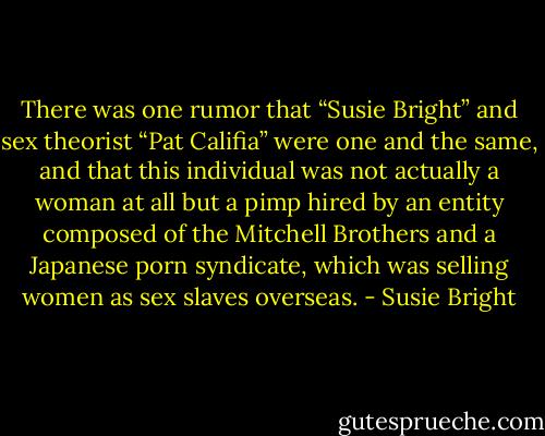 There was one rumor that “Susie Bright” and sex theorist “Pat Califia” were one and the same, and that this individual was not actually a woman at all but a pimp hired by an entity composed of the Mitchell Brothers and a Japanese porn syndicate, which was selling women as sex slaves overseas. - Susie Bright