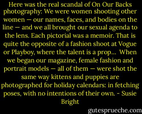 Here was the real scandal of On Our Backs photography: We were women shooting other women — our names, faces, and bodies on the line — and we all brought our sexual agenda to the lens. Each pictorial was a memoir. That is quite the opposite of a fashion shoot at Vogue or Playboy, where the talent is a prop…<br /><br />When we began our magazine, female fashion and portrait models — all of them — were shot the same way kittens and puppies are photographed for holiday calendars: in fetching poses, with no intentions of their own. - Susie Bright