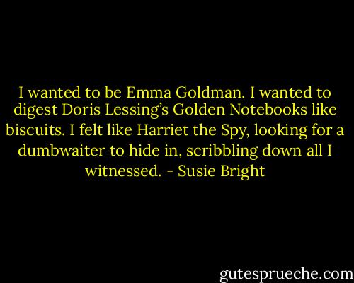 I wanted to be Emma Goldman. I wanted to digest Doris Lessing’s Golden Notebooks like biscuits. I felt like Harriet the Spy, looking for a dumbwaiter to hide in, scribbling down all I witnessed. - Susie Bright