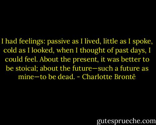 I had feelings: passive as I lived, little as I spoke, cold as I looked, when I thought of past days, I could feel. About the present, it was better to be stoical; about the future—such a future as mine—to be dead. - Charlotte Brontë