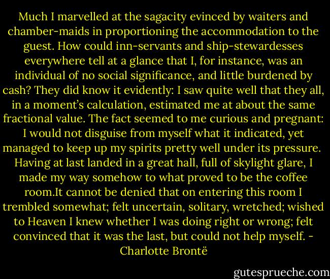 Much I marvelled at the sagacity evinced by waiters and chamber-maids in proportioning the accommodation to the guest. How could inn-servants and ship-stewardesses everywhere tell at a glance that I, for instance, was an individual of no social significance, and little burdened by cash? They did know it evidently: I saw quite well that they all, in a moment’s calculation, estimated me at about the same fractional value. The fact seemed to me curious and pregnant: I would not disguise from myself what it indicated, yet managed to keep up my spirits pretty well under its pressure.<br /><br />Having at last landed in a great hall, full of skylight glare, I made my way somehow to what proved to be the coffee room.It cannot be denied that on entering this room I trembled somewhat; felt uncertain, solitary, wretched; wished to Heaven I knew whether I was doing right or wrong; felt convinced that it was the last, but could not help myself. - Charlotte Brontë