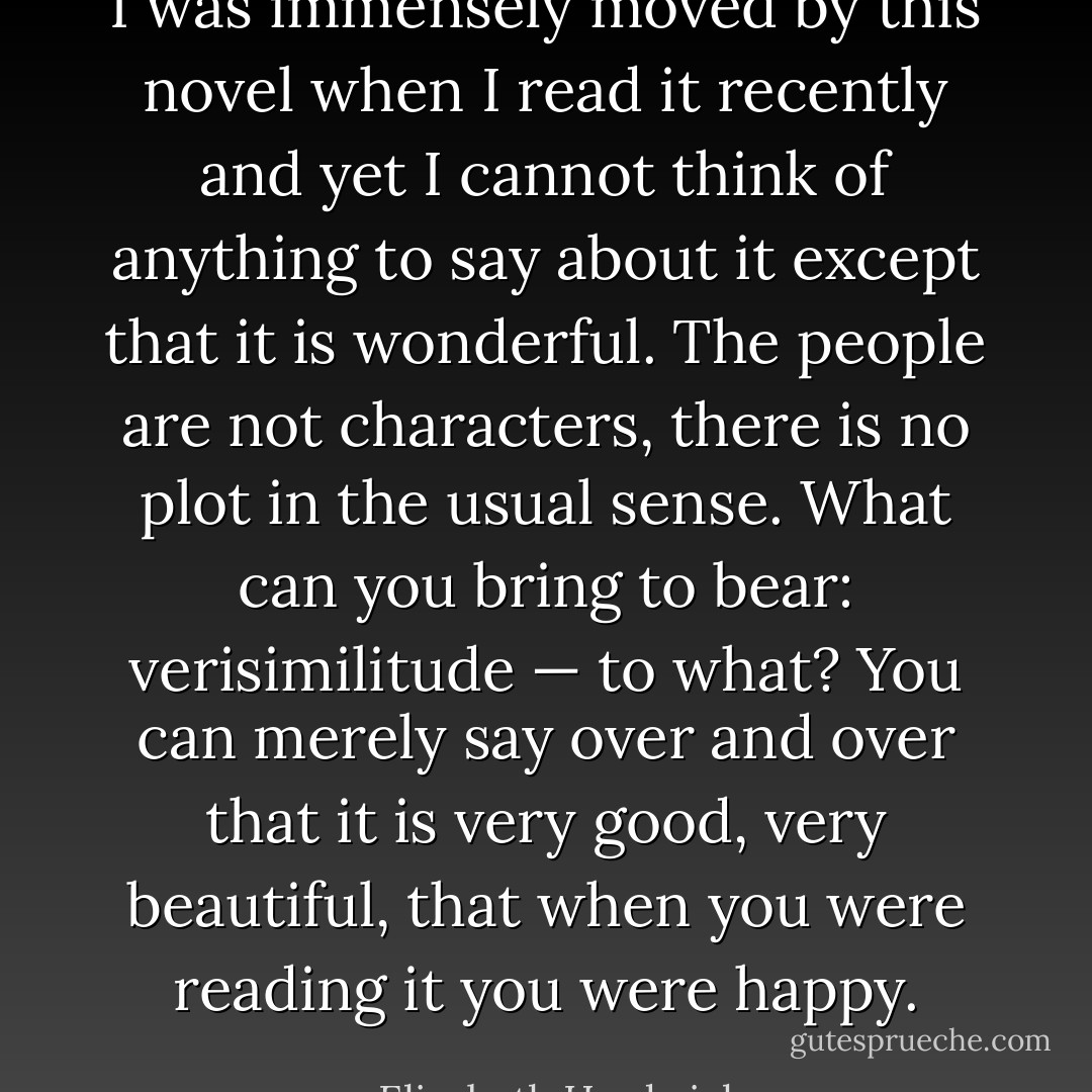 I was immensely moved by this novel when I read it recently and yet I cannot think of anything to say about it except that it is wonderful. The people are not characters, there is no plot in the usual sense. What can you bring to bear: verisimilitude — to what? You can merely say over and over that it is very good, very beautiful, that when you were reading it you were happy. - Elizabeth Hardwick
