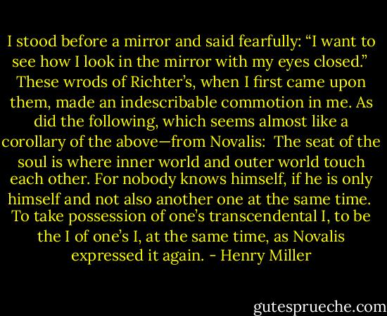 I stood before a mirror and said fearfully: “I want to see how I look in the mirror with my eyes closed.”<br /><br />These wrods of Richter’s, when I first came upon them, made an indescribable commotion in me. As did the following, which seems almost like a corollary of the above—from Novalis:<br /><br />The seat of the soul is where inner world and outer world touch each other. For nobody knows himself, if he is only himself and not also another one at the same time.<br /><br />To take possession of one’s transcendental I, to be the I of one’s I, at the same time, as Novalis expressed it again. - Henry Miller