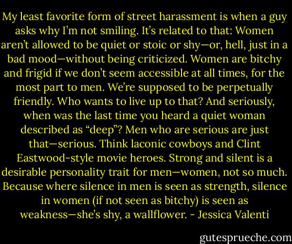 My least favorite form of street harassment is when a guy asks why I’m not smiling. It’s related to that: Women aren’t allowed to be quiet or stoic or shy—or, hell, just in a bad mood—without being criticized. Women are bitchy and frigid if we don’t seem accessible at all times, for the most part to men. We’re supposed to be perpetually friendly. Who wants to live up to that? And seriously, when was the last time you heard a quiet woman described as “deep”?<br />Men who are serious are just that—serious. Think laconic cowboys and Clint Eastwood-style movie heroes. Strong and silent is a desirable personality trait for men—women, not so much. Because where silence in men is seen as strength, silence in women (if not seen as bitchy) is seen as weakness—she’s shy, a wallflower. - Jessica Valenti
