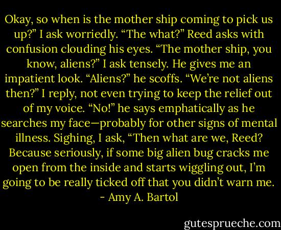 Okay, so when is the mother ship coming to pick us up?” I ask worriedly. “The what?” Reed asks with confusion clouding his eyes. “The mother ship, you know, aliens?” I ask tensely. He gives me an impatient look. “Aliens?” he scoffs. “We’re not aliens then?” I reply, not even trying to keep the relief out of my voice. “No!” he says emphatically as he searches my face—probably for other signs of mental illness. Sighing, I ask, “Then what are we, Reed? Because seriously, if some big alien bug cracks me open from the inside and starts wiggling out, I’m going to be really ticked off that you didn’t warn me. - Amy A. Bartol