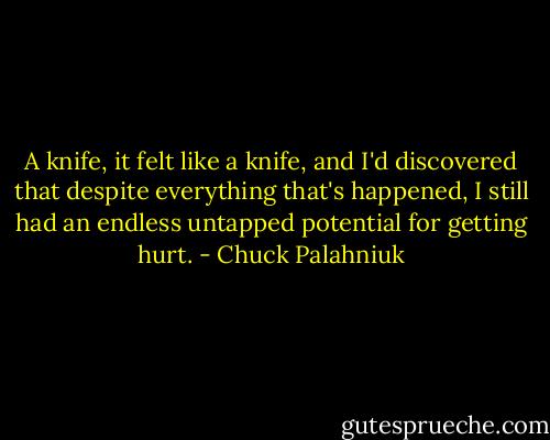 A knife, it felt like a knife, and I'd discovered that despite everything that's happened, I still had an endless untapped potential for getting hurt. - Chuck Palahniuk