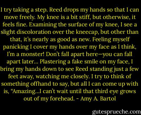 I try taking a step. Reed drops my hands so that I can move freely. My knee is a bit stiff, but otherwise, it feels fine. Examining the surface of my knee, I see a slight discoloration over the kneecap, but other than that, it’s nearly as good as new. Feeling myself panicking I cover my hands over my face as I think, I’m a monster! Don’t fall apart here—you can fall apart later… Plastering a fake smile on my face, I bring my hands down to see Reed standing just a few feet away, watching me closely. I try to think of something offhand to say, but all I can come up with is, “Amazing…I can’t wait until that third eye grows out of my forehead. - Amy A. Bartol