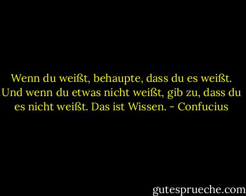 Wenn du weißt, behaupte, dass du es weißt. Und wenn du etwas nicht weißt, gib zu, dass du es nicht weißt. Das ist Wissen. - Confucius