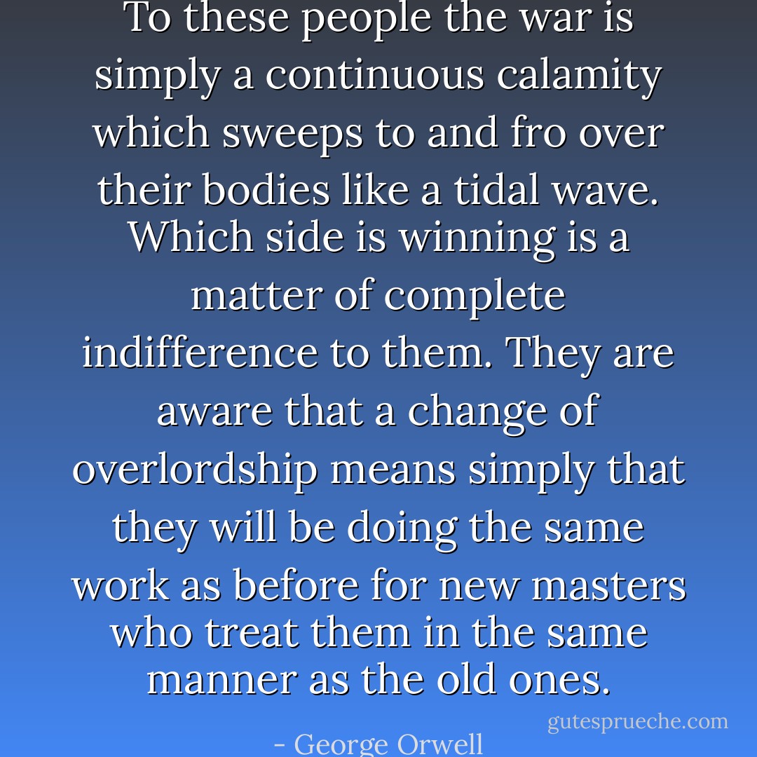 To these people the war is simply a continuous calamity which sweeps to and fro over their bodies like a tidal wave. Which side is winning is a matter of complete indifference to them. They are aware that a change of overlordship means simply that they will be doing the same work as before for new masters who treat them in the same manner as the old ones. - George Orwell