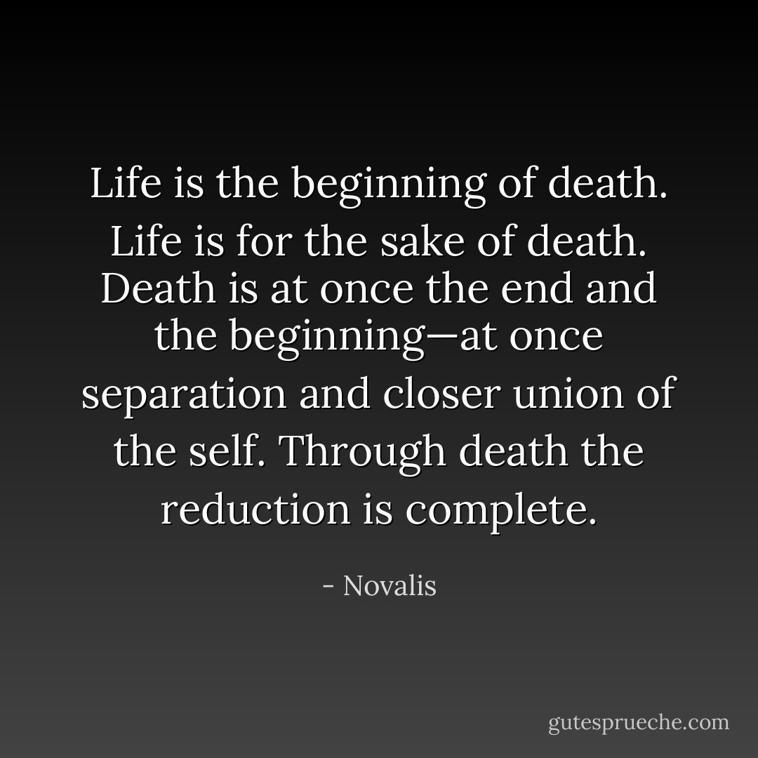 Life is the beginning of death. Life is for the sake of death. Death is at once the end and the beginning—at once separation and closer union of the self. Through death the reduction is complete. - Novalis