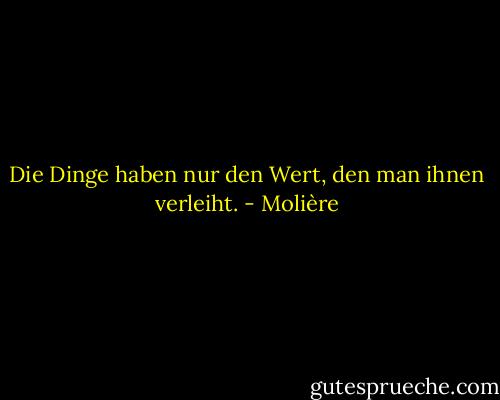 Die Dinge haben nur den Wert, den man ihnen verleiht. - Molière