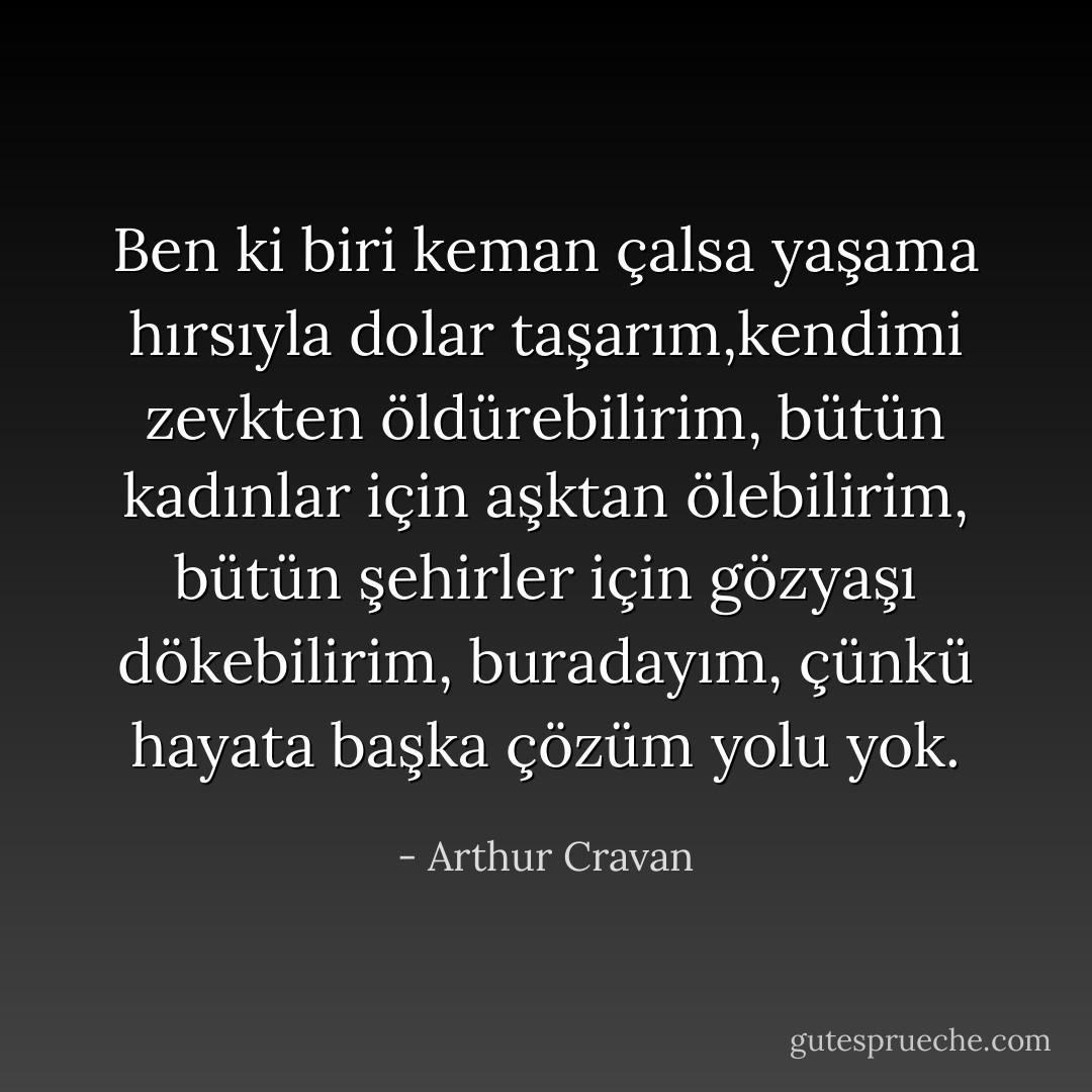 Ben ki biri keman çalsa yaşama hırsıyla dolar taşarım,kendimi zevkten öldürebilirim, bütün kadınlar için aşktan ölebilirim, bütün şehirler için gözyaşı dökebilirim, buradayım, çünkü hayata başka çözüm yolu yok. - Arthur Cravan