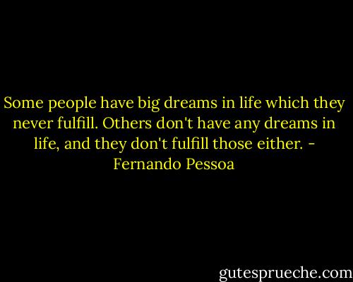 Some people have big dreams in life which they never fulfill. Others don't have any dreams in life, and they don't fulfill those either. - Fernando Pessoa