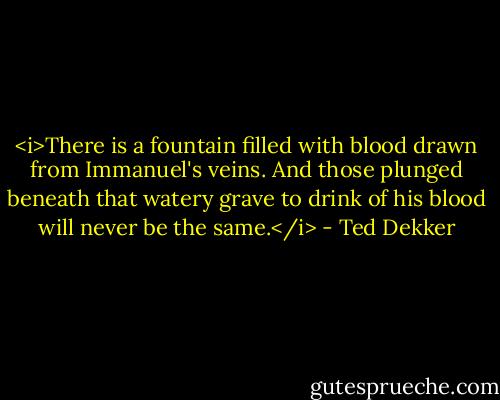 <i>There is a fountain filled with blood drawn from Immanuel's veins. And those plunged beneath that watery grave to drink of his blood will never be the same.</i> - Ted Dekker