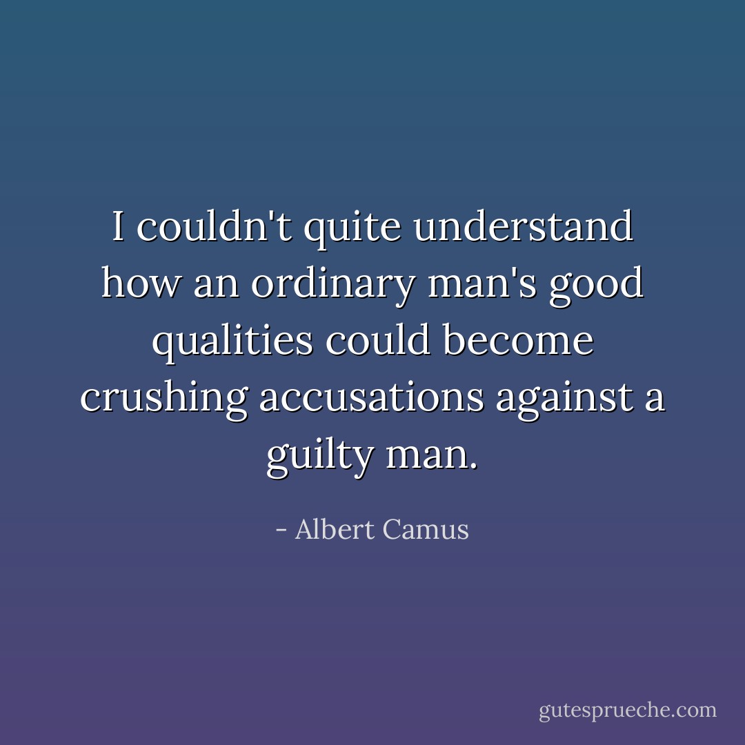 I couldn't quite understand how an ordinary man's good qualities could become crushing accusations against a guilty man. - Albert Camus