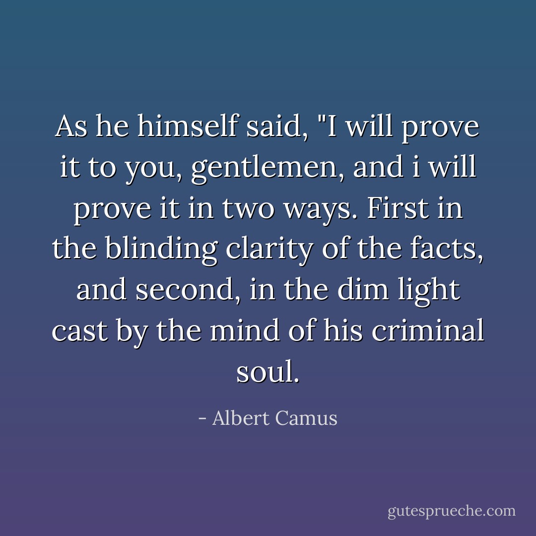 As he himself said, "I will prove it to you, gentlemen, and i will prove it in two ways. First in the blinding clarity of the facts, and second, in the dim light cast by the mind of his criminal soul. - Albert Camus