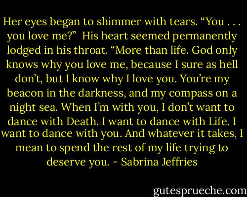 Her eyes began to shimmer with tears. “You . . . you love me?”<br /><br />His heart seemed permanently lodged in his throat. “More than life. God only knows why you love me, because I sure as hell don’t, but I know why I love you. You’re my beacon in the darkness, and my compass on a night sea. When I’m with you, I don’t want to dance with Death. I want to dance with Life. I want to dance with you. And whatever it takes, I mean to spend the rest of my life trying to deserve you. - Sabrina Jeffries