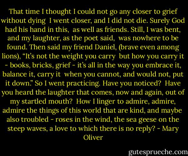 That time<br />I thought I could not<br />go any closer to grief<br />without dying<br /><br />I went closer,<br />and I did not die.<br />Surely God<br />had his hand in this,<br /><br />as well as friends.<br />Still, I was bent,<br />and my laughter,<br />as the poet said,<br /><br />was nowhere to be found.<br />Then said my friend Daniel,<br />(brave even among lions),<br />“It’s not the weight you carry<br /><br />but how you carry it -<br />books, bricks, grief -<br />it’s all in the way<br />you embrace it, balance it, carry it<br /><br />when you cannot, and would not,<br />put it down.”<br />So I went practicing.<br />Have you noticed?<br /><br />Have you heard<br />the laughter<br />that comes, now and again,<br />out of my startled mouth?<br /><br />How I linger<br />to admire, admire, admire<br />the things of this world<br />that are kind, and maybe<br /><br />also troubled -<br />roses in the wind,<br />the sea geese on the steep waves,<br />a love<br />to which there is no reply? - Mary Oliver