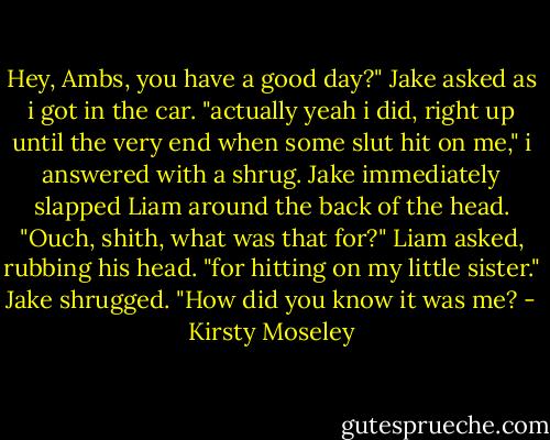 Hey, Ambs, you have a good day?"<br />Jake asked as i got in the car.<br />"actually yeah i did, right up until the very end when some slut hit on me," i answered with a shrug. Jake immediately slapped Liam around the back of the head.<br />"Ouch, shith, what was that for?" Liam asked, rubbing his head.<br />"for hitting on my little sister." Jake shrugged.<br />"How did you know it was me? - Kirsty Moseley