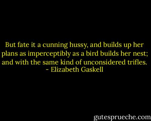 But fate it a cunning hussy, and builds up her plans as imperceptibly as a bird builds her nest; and with the same kind of unconsidered trifles. - Elizabeth Gaskell