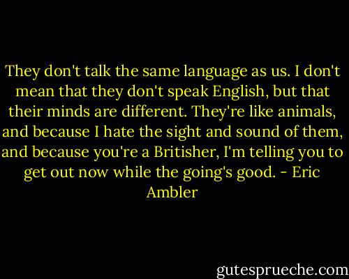 They don't talk the same language as us. I don't mean that they don't speak English, but that their minds are different. They're like animals, and because I hate the sight and sound of them, and because you're a Britisher, I'm telling you to get out now while the going's good. - Eric Ambler
