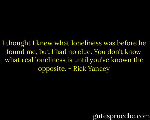 I thought I knew what loneliness was before he found me, but I had no clue. You don't know what real loneliness is until you've known the opposite. - Rick Yancey
