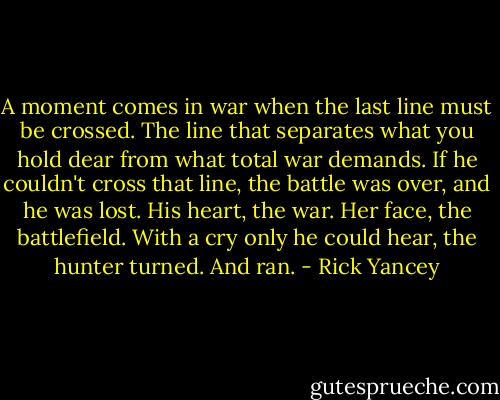 A moment comes in war when the last line must be crossed. The line that separates what you hold dear from what total war demands. If he couldn't cross that line, the battle was over, and he was lost.<br />His heart, the war.<br />Her face, the battlefield.<br />With a cry only he could hear, the hunter turned.<br />And ran. - Rick Yancey