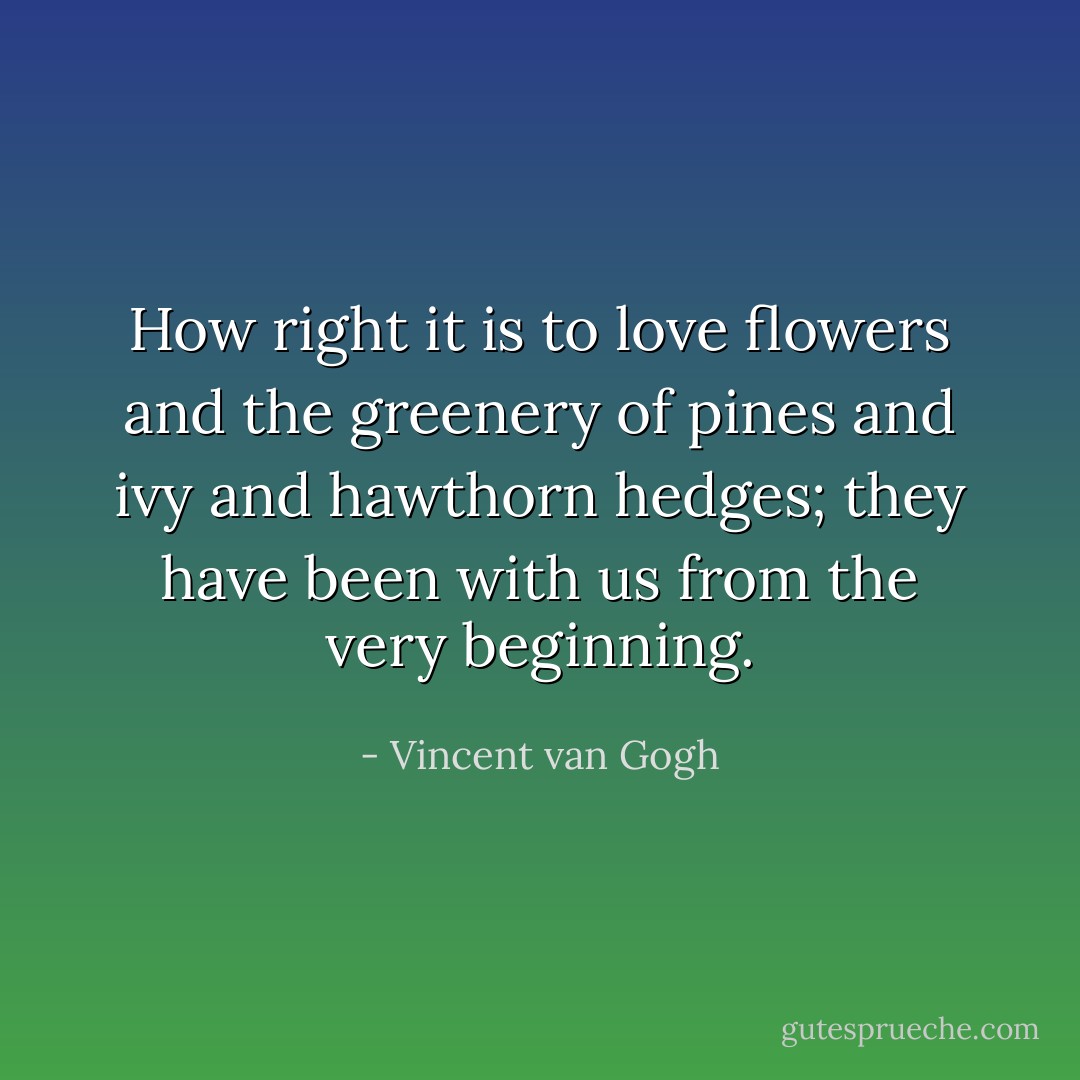 How right it is to love flowers and the greenery of pines and ivy and hawthorn hedges; they have been with us from the very beginning. - Vincent van Gogh