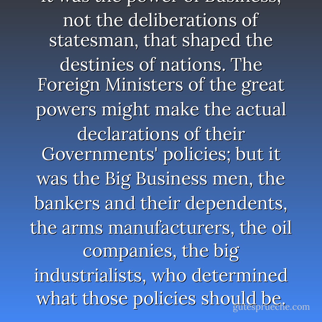 It was the power of Business, not the deliberations of statesman, that shaped the destinies of nations. The Foreign Ministers of the great powers might make the actual declarations of their Governments' policies; but it was the Big Business men, the bankers and their dependents, the arms manufacturers, the oil companies, the big industrialists, who determined what those policies should be. - Eric Ambler