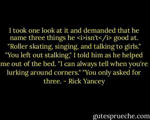 I took one look at it and demanded that he name three things he <i>isn't</i> good at.<br />"Roller skating, singing, and talking to girls."<br />"You left out stalking," I told him as he helped me out of the bed. "I can always tell when you're lurking around corners."<br />"You only asked for three. - Rick Yancey