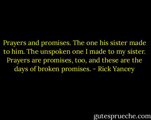 Prayers and promises. The one his sister made to him. The unspoken one I made to my sister. Prayers are promises, too, and these are the days of broken promises. - Rick Yancey