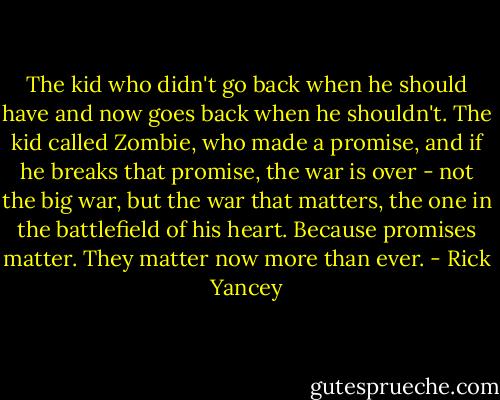The kid who didn't go back when he should have and now goes back when he shouldn't. The kid called Zombie, who made a promise, and if he breaks that promise, the war is over - not the big war, but the war that matters, the one in the battlefield of his heart.<br />Because promises matter. They matter now more than ever. - Rick Yancey