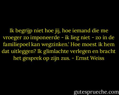 Ik begrijp niet hoe jij, hoe iemand die me vroeger zo imponeerde - ik lieg niet - zo in de familiepoel kan wegzinken.' Hoe moest ik hem dat uitleggen? Ik glimlachte verlegen en bracht het gesprek op zijn zus. - Ernst Weiss