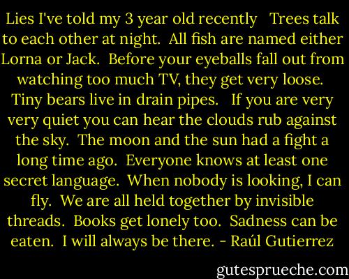 Lies I've told my 3 year old recently <br /><br />Trees talk to each other at night.<br /><br />All fish are named either Lorna or Jack.<br /><br />Before your eyeballs fall out from watching too much TV, they get very loose.<br /><br />Tiny bears live in drain pipes. <br /><br />If you are very very quiet you can hear the clouds rub against the sky.<br /><br />The moon and the sun had a fight a long time ago.<br /><br />Everyone knows at least one secret language.<br /><br />When nobody is looking, I can fly.<br /><br />We are all held together by invisible threads.<br /><br />Books get lonely too.<br /><br />Sadness can be eaten.<br /><br />I will always be there. - Raúl Gutierrez