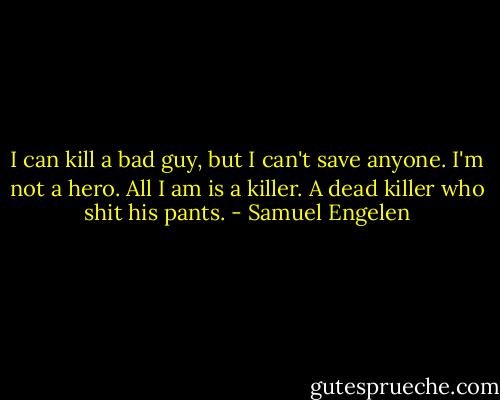 I can kill a bad guy, but I can't save anyone. I'm not a hero. All I am is a killer. A dead killer who shit his pants. - Samuel Engelen