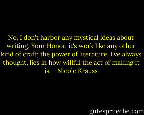 No, I don't harbor any mystical ideas about writing, Your Honor, it's work like any other kind of craft; the power of literature, I've always thought, lies in how willful the act of making it is. - Nicole Krauss