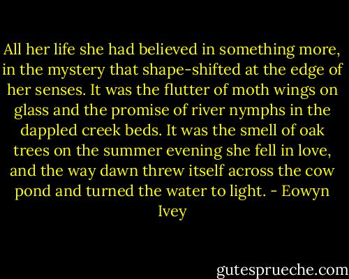 All her life she had believed in something more, in the mystery that shape-shifted at the edge of her senses. It was the flutter of moth wings on glass and the promise of river nymphs in the dappled creek beds. It was the smell of oak trees on the summer evening she fell in love, and the way dawn threw itself across the cow pond and turned the water to light. - Eowyn Ivey