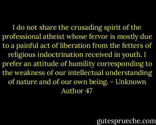 I do not share the crusading spirit of the professional atheist whose fervor is mostly due to a painful act of liberation from the fetters of religious indoctrination received in youth. I prefer an attitude of humility corresponding to the weakness of our intellectual understanding of nature and of our own being. - Unknown Author 47