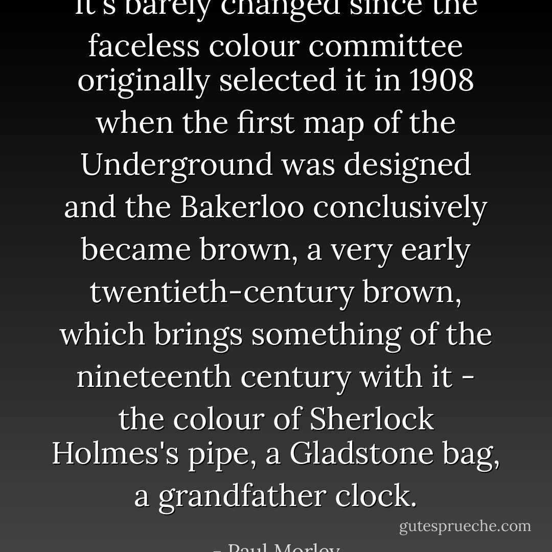 It's barely changed since the faceless colour committee originally selected it in 1908 when the first map of the Underground was designed and the Bakerloo conclusively became brown, a very early twentieth-century brown, which brings something of the nineteenth century with it - the colour of Sherlock Holmes's pipe, a Gladstone bag, a grandfather clock. - Paul Morley