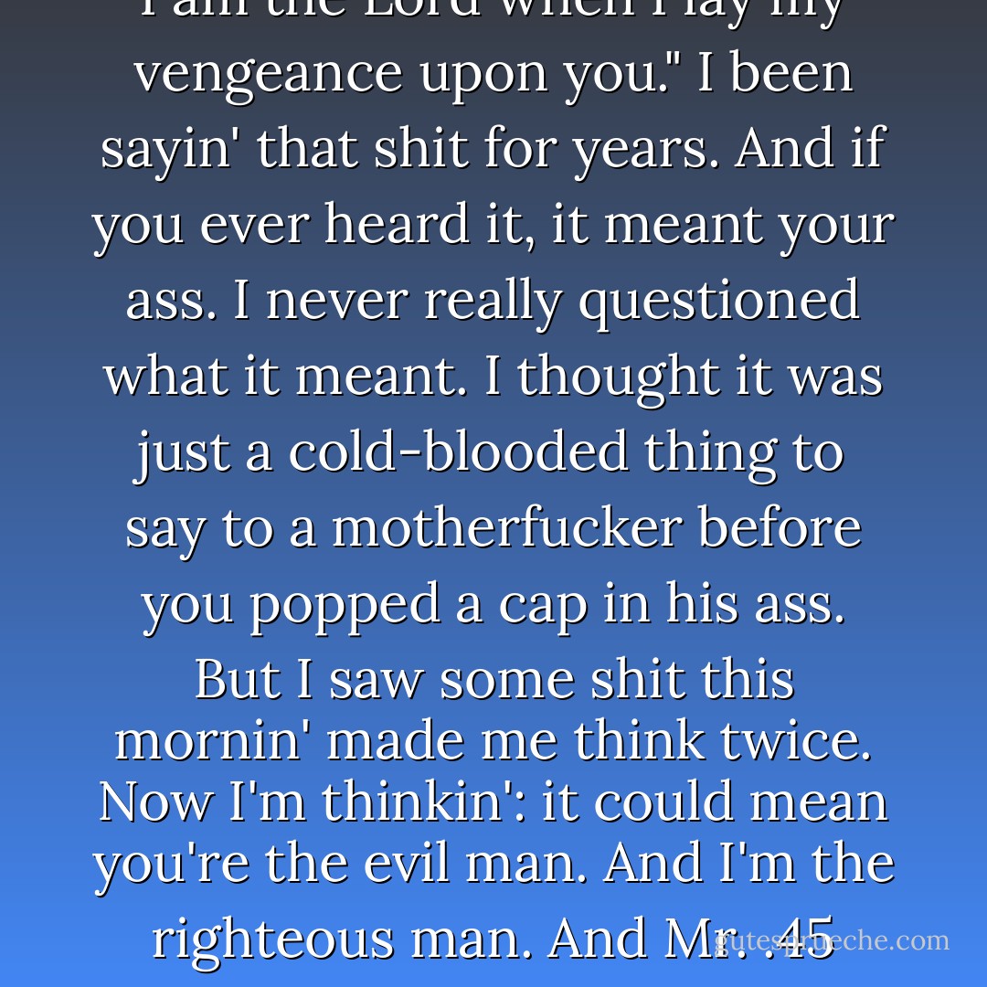 Ezekiel 25:17. "The path of the righteous man is beset on all sides by the inequities of the selfish and the tyranny of evil men. Blessed is he who, in the name of charity and good will, shepherds the weak through the valley of the darkness. For he is truly his brother's keeper and the finder of lost children. And I will strike down upon thee with great vengeance and furious anger those who attempt to poison and destroy my brothers. And you will know I am the Lord when I lay my vengeance upon you." I been sayin' that shit for years. And if you ever heard it, it meant your ass. I never really questioned what it meant. I thought it was just a cold-blooded thing to say to a motherfucker before you popped a cap in his ass. But I saw some shit this mornin' made me think twice. Now I'm thinkin': it could mean you're the evil man. And I'm the righteous man. And Mr. .45 here, he's the shepherd protecting my righteous ass in the valley of darkness. Or it could be you're the righteous man and I'm the shepherd and it's the world that's evil and selfish. I'd like that. But that shit ain't the truth. The truth is you're the weak. And I'm the tyranny of evil men. But I'm tryin, Ringo. I'm tryin' real hard to be the shepherd. <br /><br />he became the shepherd instead of the vengeance.<br /><br />Jules Winnfield- Samuel L. Jackson - Quentin Tarantino