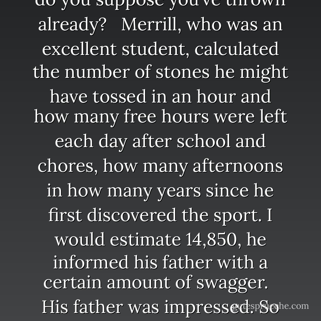 Merrill Meewee knew his stones. As a boy in Kenya, skipping stones was his favorite free-time activity. There had been an abundance of saucer-shaped missiles on the banks of his father’s own fishpond. Fat, river-smoothed disks, they skipped ten, twelve, sixteen times before slipping beneath the surface with a watery plop. His father, a man of little wealth but great forbearance, was not pleased with his boy’s solitary pastime, but he never ordered him to stop. Instead, he asked the boy how many stones he thought the pond could hold. I don’t know, Meewee remembered answering. A hundred thousand?<br /> <br />Oh, such a big number! And how many stones do you suppose you’ve thrown already?<br /> <br />Merrill, who was an excellent student, calculated the number of stones he might have tossed in an hour and how many free hours were left each day after school and chores, how many afternoons in how many years since he first discovered the sport. I would estimate 14,850, he informed his father with a certain amount of swagger.<br /> <br />His father was impressed. So many? And all of them have gone to the bottom?<br /> <br />Of course they’ve gone to the bottom, he had said, embarrassed by his father’s apparent ignorance. They’re stones. They’re heavier than water.<br /> <br />And heavier than fishes?<br /> <br />Of course heavier than fishes.<br /> <br />Good, good, his father concluded, patting him on the head. Keep at it, son, and soon I won’t have to work so hard.<br /> <br />Father?<br /> <br />It’s true. When you fill up my pond with your stones, I won’t need nets and plungers to harvest the fish. I’ll simply wade up to my ankles and pick them like squash.<br /> <br />It was a lesson in diplomacy, as much as aquaculture, and it stayed with him all these years. - David Marusek