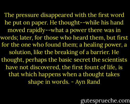 The pressure disappeared with the first word he put on paper. He thought--while his hand moved rapidly--what a power there was in words; later, for those who heard them, but first for the one who found them; a healing power, a solution, like the breaking of a barrier. He thought, perhaps the basic secret the scientists have not discovered, the first fount of life, is that which happens when a thought takes shape in words. - Ayn Rand