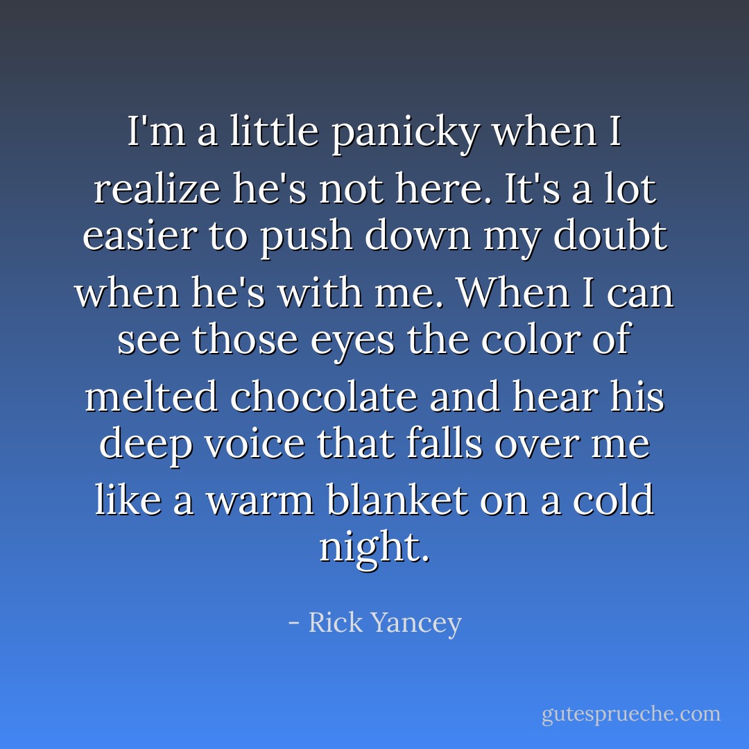 I'm a little panicky when I realize he's not here. It's a lot easier to push down my doubt when he's with me. When I can see those eyes the color of melted chocolate and hear his deep voice that falls over me like a warm blanket on a cold night. - Rick Yancey