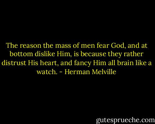 The reason the mass of men fear God, and at bottom dislike Him, is because they rather distrust His heart, and fancy Him all brain like a watch. - Herman Melville