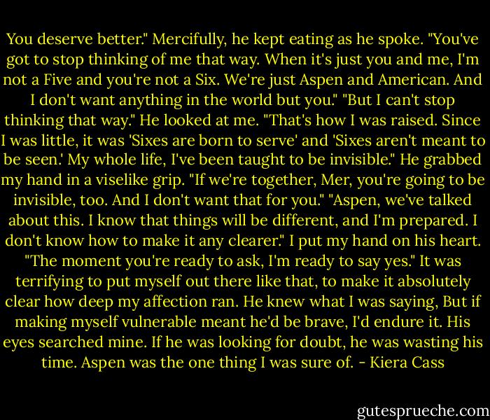 You deserve better." Mercifully, he kept eating as he spoke.<br />"You've got to stop thinking of me that way. When it's just you and me, I'm not a Five and you're not a Six. We're just Aspen and American. And I don't want anything in the world but you."<br />"But I can't stop thinking that way." He looked at me. "That's how I was raised. Since I was little, it was 'Sixes are born to serve' and 'Sixes aren't meant to be seen.' My whole life, I've been taught to be invisible." He grabbed my hand in a viselike grip. "If we're together, Mer, you're going to be invisible, too. And I don't want that for you."<br />"Aspen, we've talked about this. I know that things will be different, and I'm prepared. I don't know how to make it any clearer." I put my hand on his heart. "The moment you're ready to ask, I'm ready to say yes."<br />It was terrifying to put myself out there like that, to make it absolutely clear how deep my affection ran. He knew what I was saying, But if making myself vulnerable meant he'd be brave, I'd endure it. His eyes searched mine. If he was looking for doubt, he was wasting his time. Aspen was the one thing I was sure of. - Kiera Cass