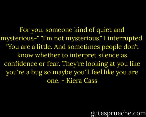 For you, someone kind of quiet and mysterious-"<br />"I'm not mysterious," I interrupted.<br />"You are a little. And sometimes people don't know whether to interpret silence as confidence or fear. They're looking at you like you're a bug so maybe you'll feel like you are one. - Kiera Cass
