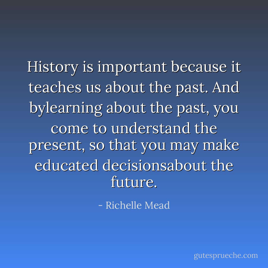 History is important because it teaches us about the past. And bylearning about the past, you come to understand the present, so that you may make educated decisionsabout the future. - Richelle Mead