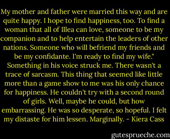 My mother and father were married this way and are quite happy. I hope to find happiness, too. To find a woman that all of Illea can love, someone to be my companion and to help entertain the leaders of other nations. Someone who will befriend my friends and be my confidante. I'm ready to find my wife."<br />Something in his voice struck me. There wasn't a trace of sarcasm. This thing that seemed like little more than a game show to me was his only chance for happiness. He couldn't try with a second round of girls. Well, maybe he could, but how embarrassing. He was so desperate, so hopeful. I felt my distaste for him lessen. Marginally. - Kiera Cass