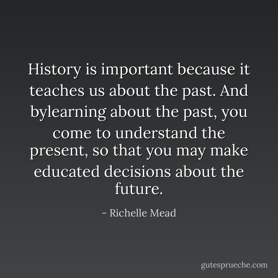 History is important because it teaches us about the past. And bylearning about the past, you come to understand the present, so that you may make educated decisions about the future. - Richelle Mead