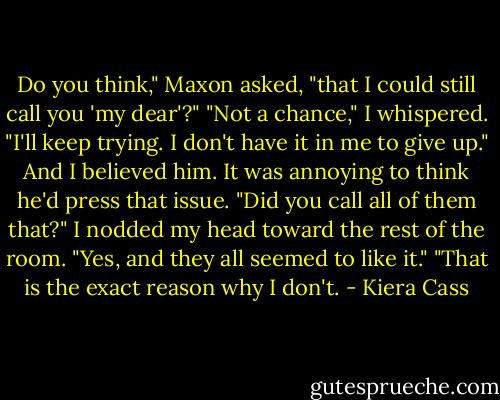 Do you think," Maxon asked, "that I could still call you 'my dear'?"<br />"Not a chance," I whispered.<br />"I'll keep trying. I don't have it in me to give up." And I believed him. It was annoying to think he'd press that issue.<br />"Did you call all of them that?" I nodded my head toward the rest of the room.<br />"Yes, and they all seemed to like it."<br />"That is the exact reason why I don't. - Kiera Cass
